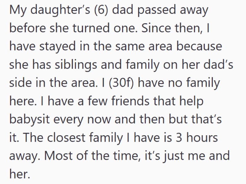 My daughter's (6) dad passed away before she turned one. Since then, I have stayed in the same area because she has siblings and family on her dad's side in the area. I (30f) have no family here. I have a few friends that help babysit every now and then but that's it. The closest family I have is 3 hours away. Most of the time, it's just me and her.