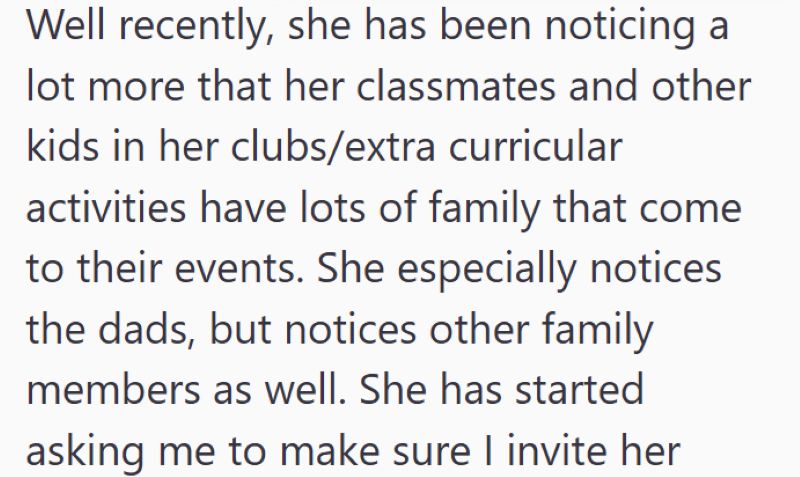 Well recently, she has been noticing a lot more that her classmates and other kids in her clubs/extra curricular activities have lots of family that come to their events. She especially notices the dads, but notices other family members as well. She has started asking me to make sure I invite her