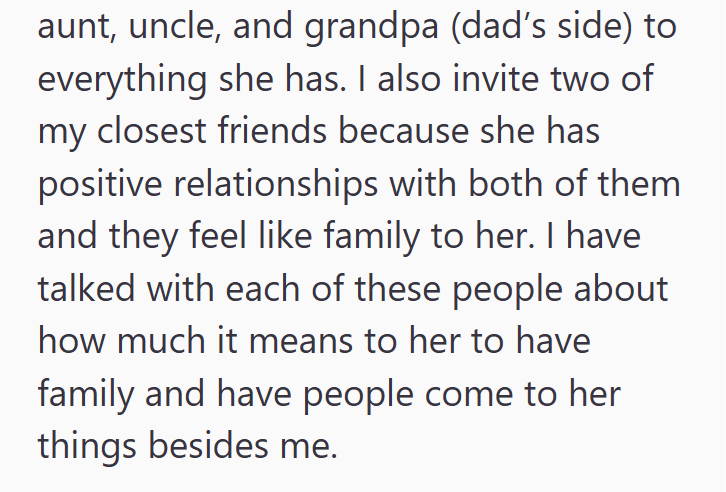 aunt, uncle, and grandpa (dad's side) to everything she has. I also invite two of my closest friends because she has positive relationships with both of them and they feel like family to her. I have talked with each of these people about how much it means to her to have family and have people come to her things besides me.