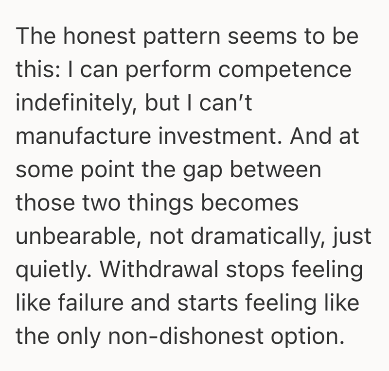 The honest pattern seems to be this: I can perform competence indefinitely, but I can't manufacture investment. And at some point the gap between those two things becomes unbearable, not dramatically, just quietly. Withdrawal stops feeling like failure and starts feeling like the only non-dishonest option.