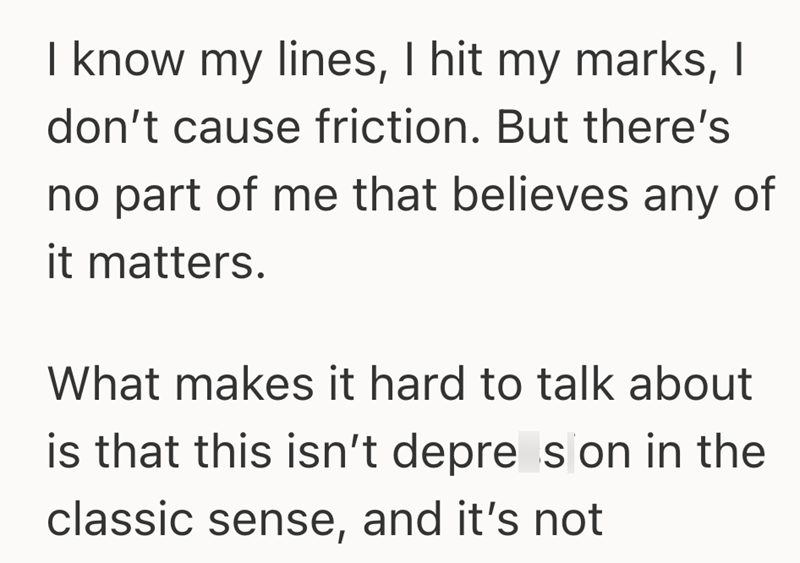 I know my lines, I hit my marks, I don't cause friction. But there's no part of me that believes any of it matters. What makes it hard to talk about is that this isn't depre s on in the classic sense, and it's not