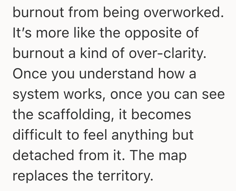 burnout from being overworked. It's more like the opposite of burnout a kind of over-clarity. Once you understand how a system works, once you can see the scaffolding, it becomes. difficult to feel anything but detached from it. The map replaces the territory.