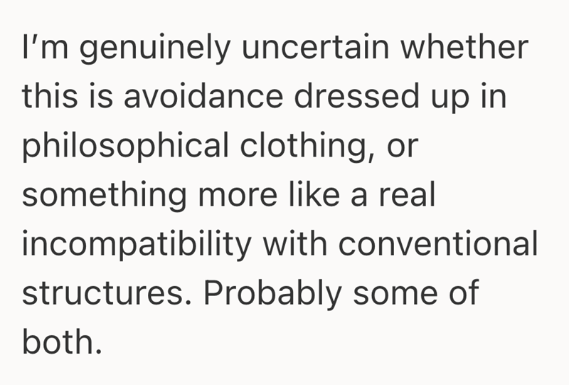 I'm genuinely uncertain whether this is avoidance dressed up in philosophical clothing, or something more like a real incompatibility with conventional structures. Probably some of both.