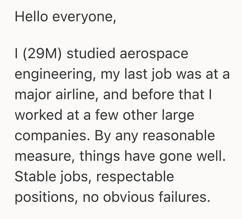 Hello everyone, I (29M) studied aerospace engineering, my last job was at a major airline, and before that I worked at a few other large companies. By any reasonable measure, things have gone well. Stable jobs, respectable positions, no obvious failures.