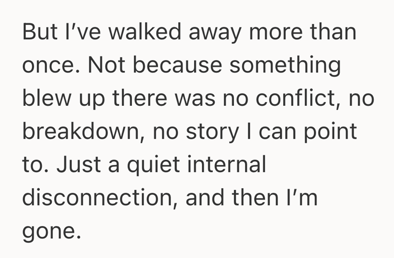 But I've walked away more than once. Not because something blew up there was no conflict, no breakdown, no story I can point to. Just a quiet internal disconnection, and then I'm gone.
