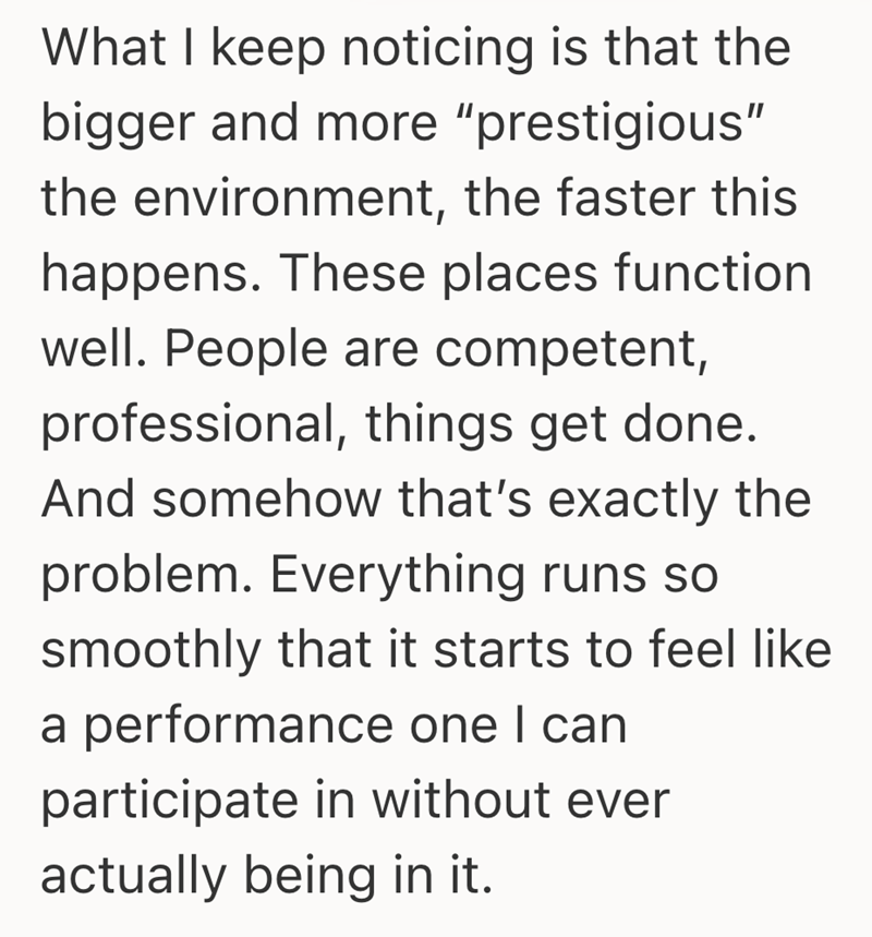 What I keep noticing is that the bigger and more "prestigious" the environment, the faster this happens. These places function well. People are competent, professional, things get done. And somehow that's exactly the problem. Everything runs so smoothly that it starts to feel like a performance one I can participate in without ever actually being in it.