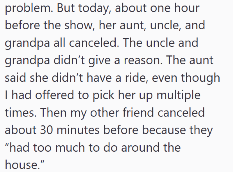 problem. But today, about one hour before the show, her aunt, uncle, and grandpa all canceled. The uncle and grandpa didn't give a reason. The aunt said she didn't have a ride, even though I had offered to pick her up multiple times. Then my other friend canceled about 30 minutes before because they "had too much to do around the house."