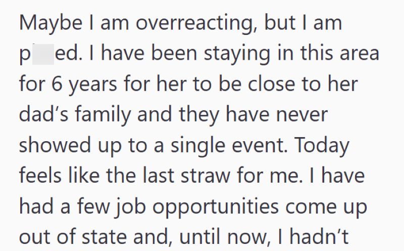 Maybe I am overreacting, but I am ped. I have been staying in this area for 6 years for her to be close to her dad's family and they have never showed up to a single event. Today feels like the last straw for me. I have had a few job opportunities come up out of state and, until now, I hadn't
