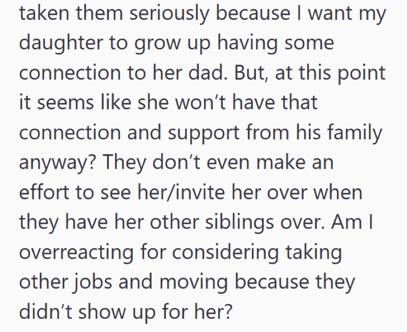 taken them seriously because I want my daughter to grow up having some connection to her dad. But, at this point it seems like she won't have that connection and support from his family anyway? They don't even make an effort to see her/invite her over when they have her other siblings over. Am I overreacting for considering taking other jobs and moving because they didn't show up for her?