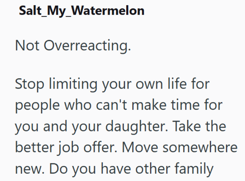 Salt_My_Watermelon Not Overreacting. Stop limiting your own life for people who can't make time for you and your daughter. Take the better job offer. Move somewhere new. Do you have other family