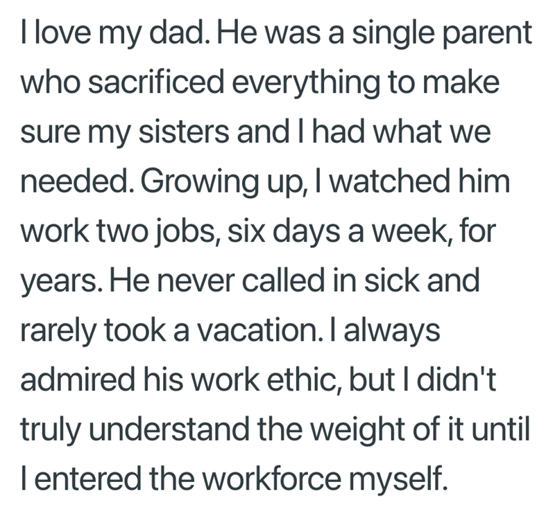 I love my dad. He was a single parent who sacrificed everything to make sure my sisters and I had what we needed. Growing up, I watched him work two jobs, six days a week, for years. He never called in sick and rarely took a vacation. I always admired his work ethic, but I didn't truly understand the weight of it until I entered the workforce myself.