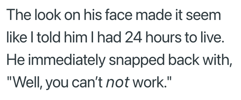 The look on his face made it seem like I told him I had 24 hours to live. He immediately snapped back with, "Well, you can't not work."