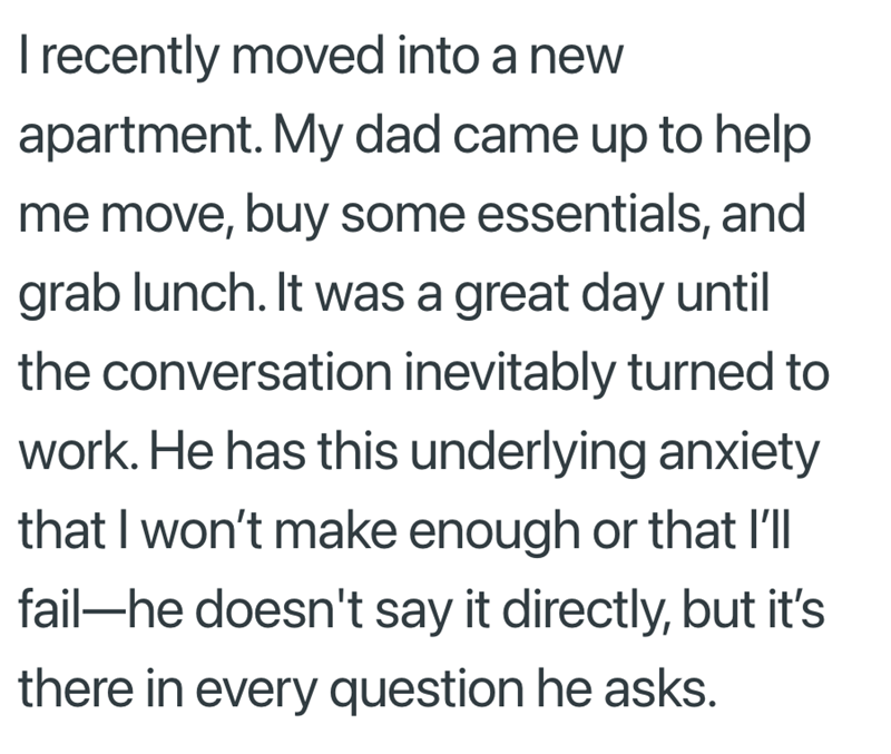 I recently moved into a new apartment. My dad came up to help me move, buy some essentials, and grab lunch. It was a great day until the conversation inevitably turned to work. He has this underlying anxiety that I won't make enough or that I'll fail-he doesn't say it directly, but it's there in every question he asks.
