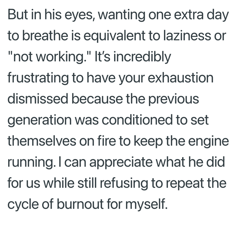 But in his eyes, wanting one extra day to breathe is equivalent to laziness or "not working." It's incredibly frustrating to have your exhaustion dismissed because the previous generation was conditioned to set themselves on fire to keep the engine running. I can appreciate what he did for us while still refusing to repeat the cycle of burnout for myself.