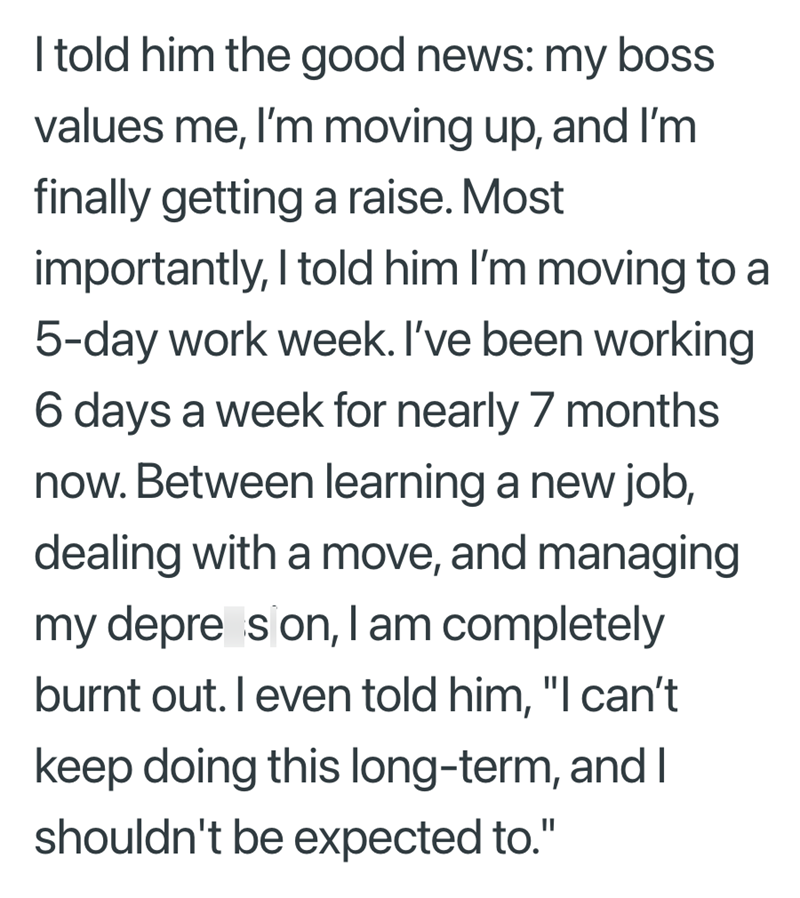 I told him the good news: my boss values me, I'm moving up, and I'm finally getting a raise. Most importantly, I told him I'm moving to a 5-day work week. I've been working 6 days a week for nearly 7 months now. Between learning a new job, dealing with a move, and managing my depre son, I am completely burnt out. I even told him, "I can't keep doing this long-term, and I shouldn't be expected to."