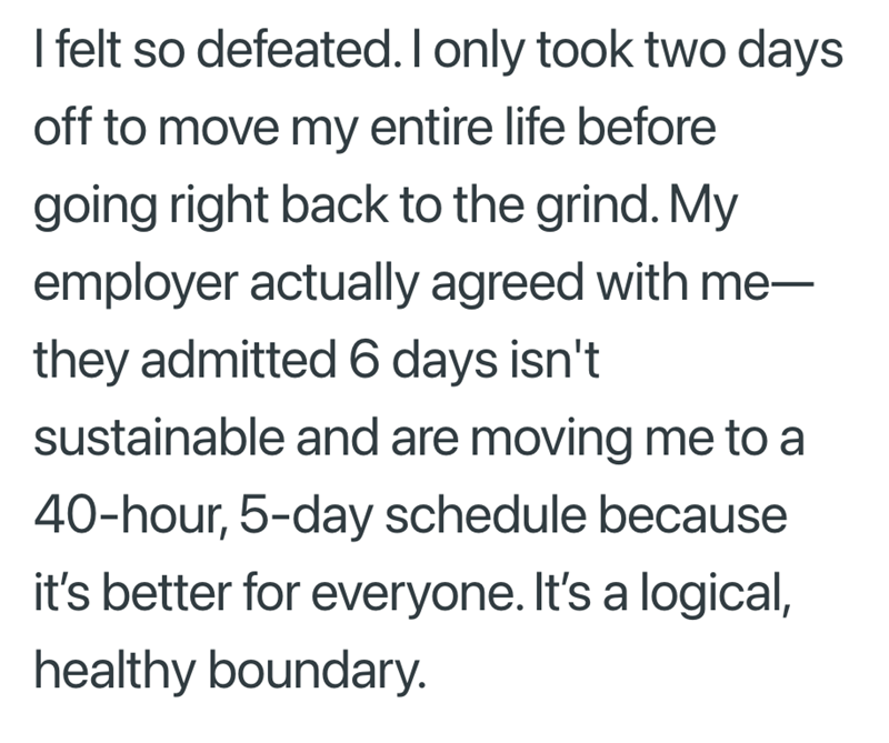 I felt so defeated. I only took two days off to move my entire life before going right back to the grind. My employer actually agreed with me— they admitted 6 days isn't sustainable and are moving me to a 40-hour, 5-day schedule because it's better for everyone. It's a logical, healthy boundary.