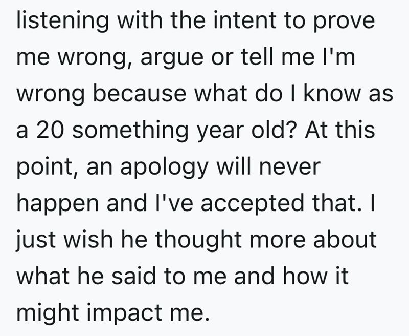 listening with the intent to prove me wrong, argue or tell me I'm wrong because what do I know as a 20 something year old? At this point, an apology will never happen and I've accepted that. I just wish he thought more about what he said to me and how it might impact me.