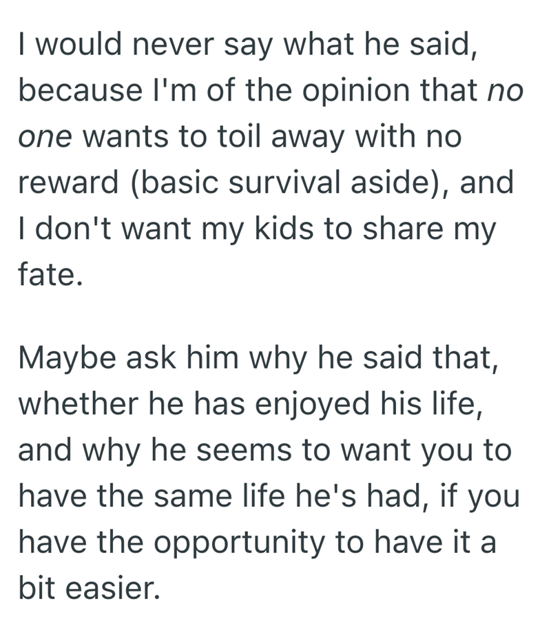 I would never say what he said, because I'm of the opinion that no one wants to toil away with no reward (basic survival aside), and I don't want my kids to share my fate. Maybe ask him why he said that, whether he has enjoyed his life, and why he seems to want you to have the same life he's had, if you have the opportunity to have it a bit easier.