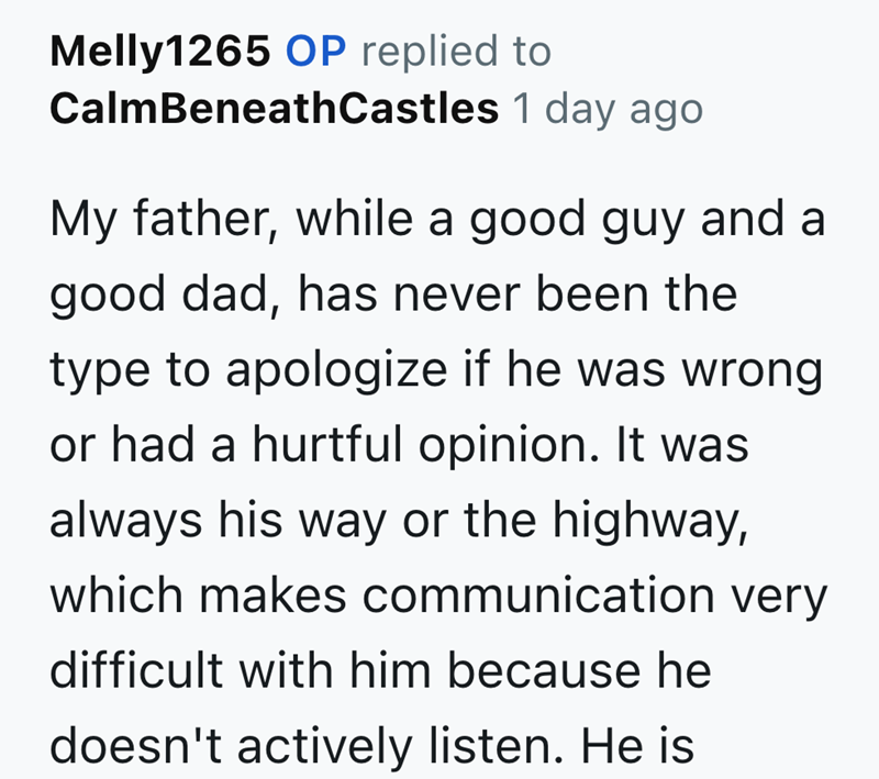 Melly1265 OP replied to CalmBeneath Castles 1 day ago My father, while a good guy and a good dad, has never been the type to apologize if he was wrong or had a hurtful opinion. It was always his way or the highway, which makes communication very difficult with him because he doesn't actively listen. He is