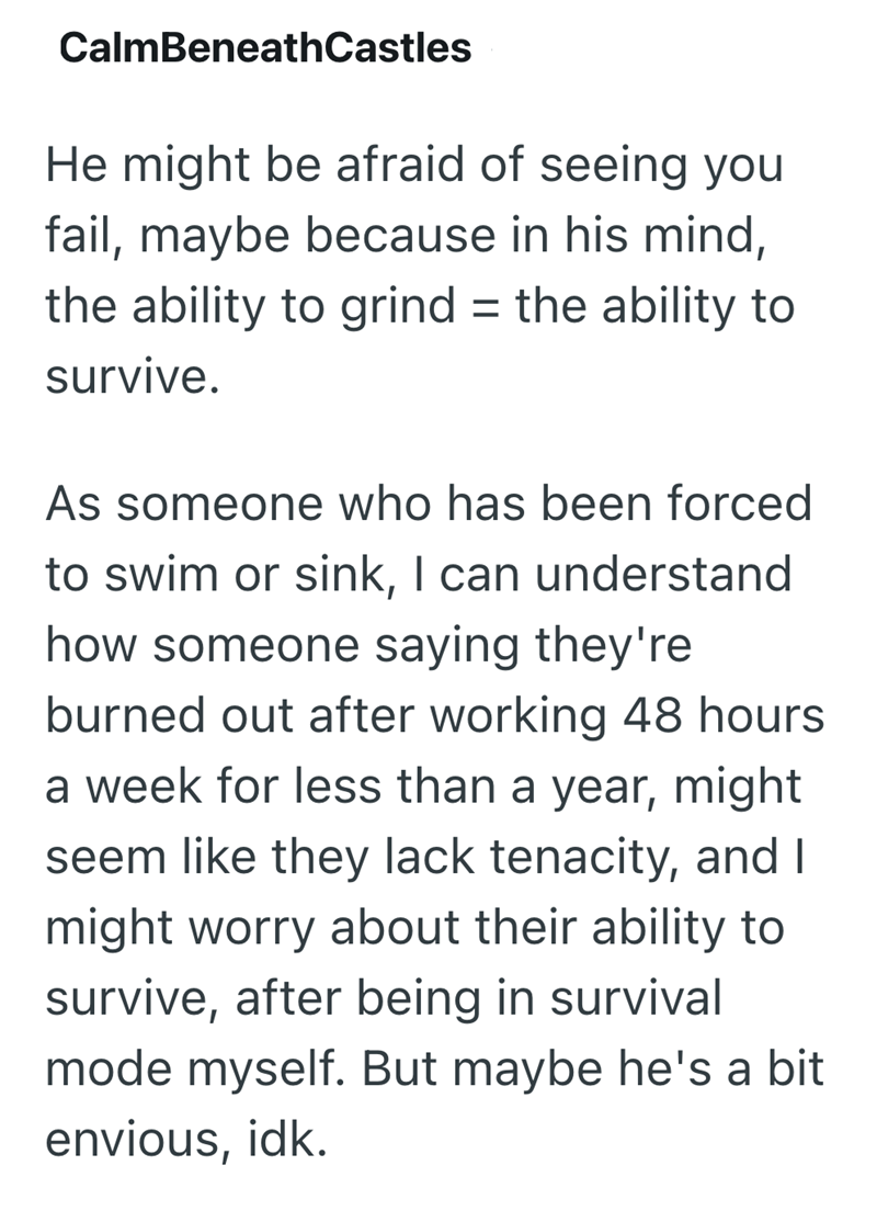 CalmBeneathCastles He might be afraid of seeing you fail, maybe because in his mind, the ability to grind = the ability to survive. As someone who has been forced to swim or sink, I can understand how someone saying they're burned out after working 48 hours a week for less than a year, might seem like they lack tenacity, and I might worry about their ability to survive, after being in survival mode myself. But maybe he's a bit envious, idk.