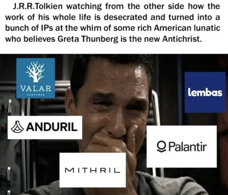 J.R.R.Tolkien watching from the other side how the work of his whole life is desecrated and turned into a bunch of IPs at the whim of some rich American lunatic who believes Greta Thunberg is the new Antichrist. VALAR VENTURES AANDURIL Lembas MITHRIL QPalantir