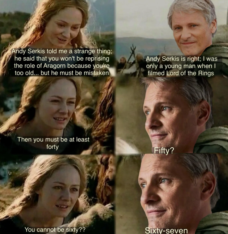 Andy Serkis told me a strange thing; he said that you won't be reprising the role of Aragorn because you're too old... but he must be mistaken Andy Serkis is right; I was only a young man when I filmed Lord of the Rings Then you must be at least forty Fifty? You cannot be sixty?? Sixty-seven