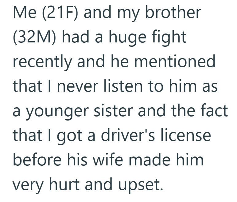 Me (21F) and my brother (32M) had a huge fight recently and he mentioned that I never listen to him as a younger sister and the fact that I got a driver's license before his wife made him very hurt and upset.