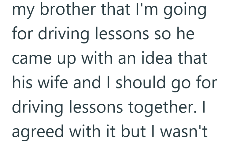 my brother that I'm going for driving lessons so he came up with an idea that his wife and I should go for driving lessons together. I agreed with it but I wasn't