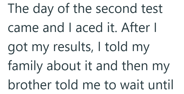 The day of the second test came and I aced it. After I got my results, I told my family about it and then my brother told me to wait until