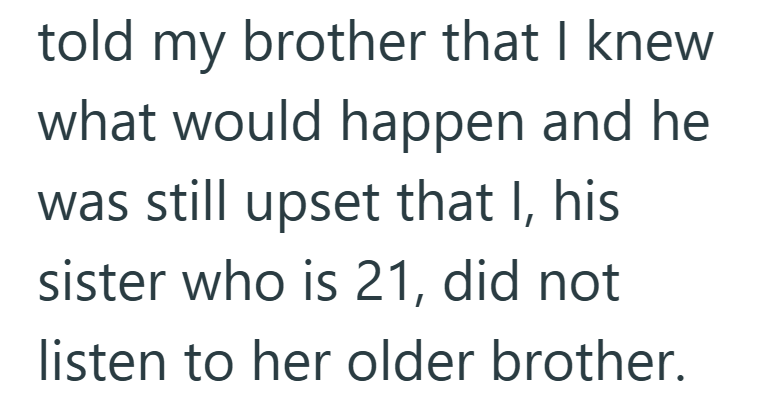 told my brother that I knew what would happen and he was still upset that I, his sister who is 21, did not listen to her older brother.