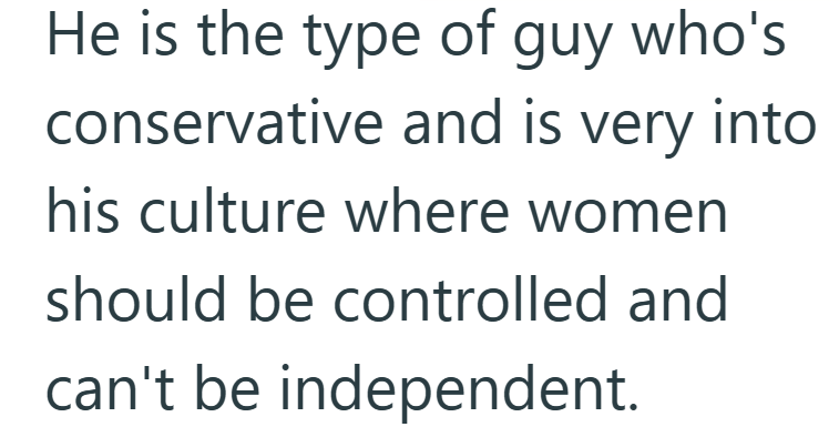 He is the type of guy who's conservative and is very into his culture where women should be controlled and can't be independent.