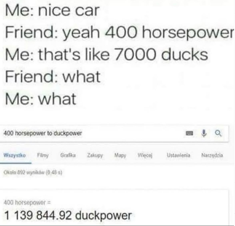 Me: nice car Friend: yeah 400 horsepower Me: that's like 7000 ducks Friend: what Me: what 400 horsepower to duckpower Wszystko Filmy Grafika Zakupy Mapy Więcej Ustawienia Narzędzia Około 802 wyników (0.48 s) 400 horsepower = 1 139 844.92 duckpower