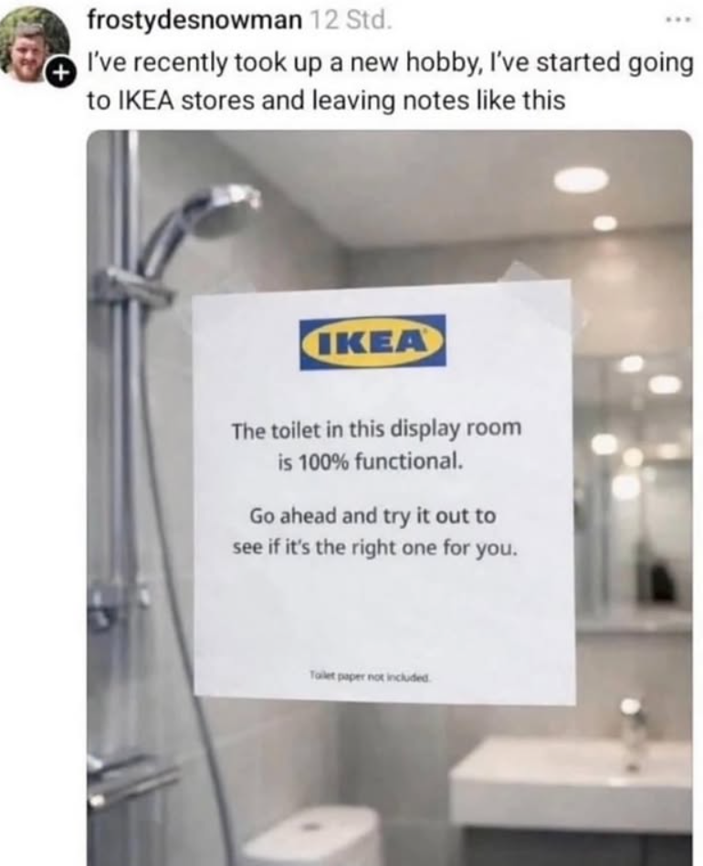 frostydesnowman 12 Std. I've recently took up a new hobby, I've started going to IKEA stores and leaving notes like this IKEA The toilet in this display room is 100% functional. Go ahead and try it out to see if it's the right one for you. Toilet paper not included