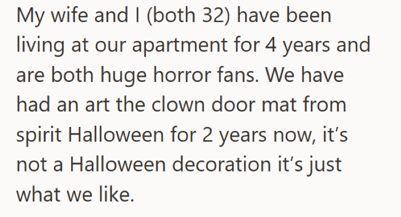 My wife and I (both 32) have been living at our apartment for 4 years and are both huge horror fans. We have had an art the clown door mat from spirit Halloween for 2 years now, it's not a Halloween decoration it's just what we like.