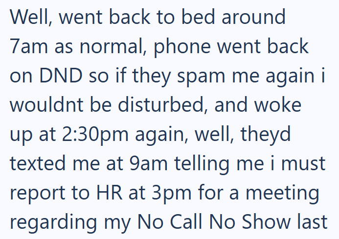 Well, went back to bed around 7am as normal, phone went back on DND so if they spam me again i wouldnt be disturbed, and woke up at 2:30pm again, well, theyd texted me at 9am telling me i must report to HR at 3pm for a meeting regarding my No Call No Show last