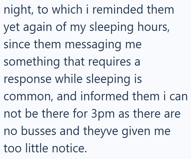 night, to which i reminded them yet again of my sleeping hours, since them messaging me something that requires a response while sleeping is common, and informed them i can not be there for 3pm as there are no busses and theyve given me too little notice.