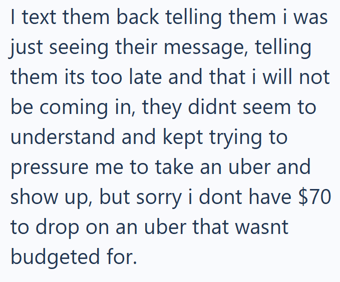 I text them back telling them i was just seeing their message, telling them its too late and that i will not be coming in, they didnt seem to understand and kept trying to pressure me to take an uber and show up, but sorry i dont have $70 to drop on an uber that wasnt budgeted for.