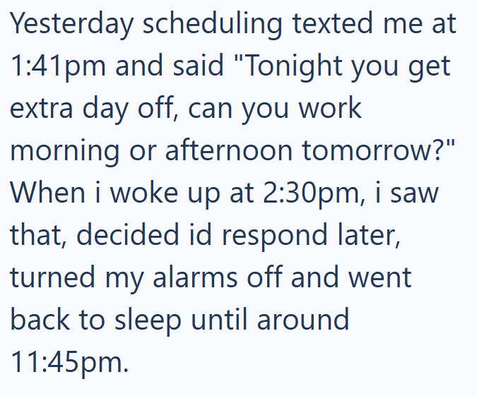 Yesterday scheduling texted me at 1:41pm and said "Tonight you get extra day off, can you work morning or afternoon tomorrow?" When i woke up at 2:30pm, i saw that, decided id respond later, turned my alarms off and went back to sleep until around 11:45pm.