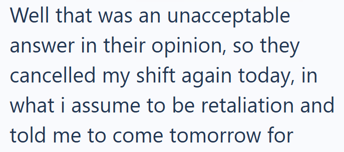Well that was an unacceptable answer in their opinion, so they cancelled my shift again today, in what i assume to be retaliation and told me to come tomorrow for