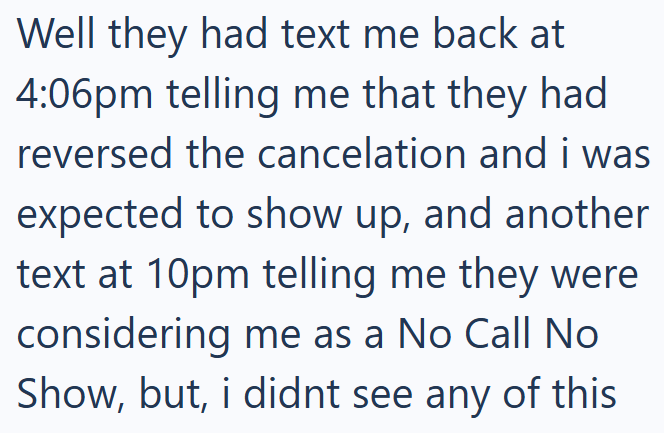 Well they had text me back at 4:06pm telling me that they had reversed the cancelation and i was expected to show up, and another text at 10pm telling me they were considering me as a No Call No Show, but, i didnt see any of this