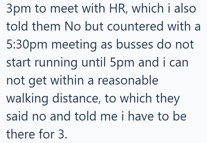 3pm to meet with HR, which i also told them No but countered with a 5:30pm meeting as busses do not start running until 5pm and i can not get within a reasonable walking distance, to which they said no and told me i have to be there for 3.