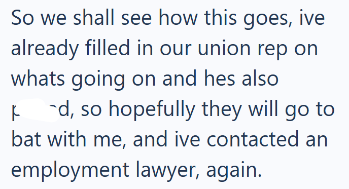 So we shall see how this goes, ive already filled in our union rep on whats going on and hes also k `d, so hopefully they will go to bat with me, and ive contacted an employment lawyer, again.