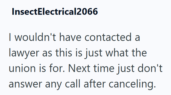 InsectElectrical2066 I wouldn't have contacted a lawyer as this is just what the union is for. Next time just don't answer any call after canceling.