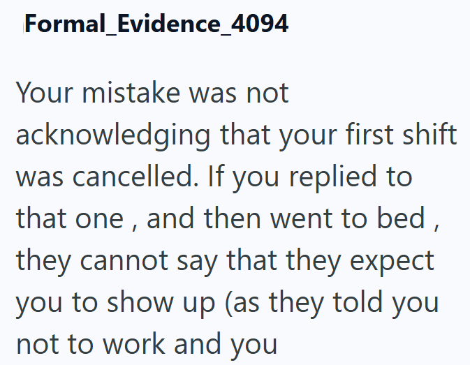 Formal Evidence_4094 Your mistake was not acknowledging that your first shift was cancelled. If you replied to that one, and then went to bed, they cannot say that they expect you to show up (as they told you not to work and you