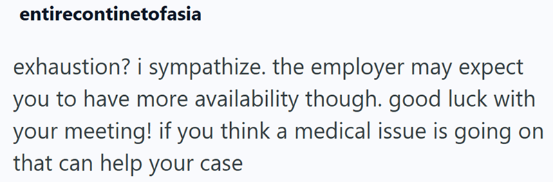 entirecontinetofasia exhaustion? i sympathize. the employer may expect you to have more availability though. good luck with your meeting! if you think a medical issue is going on that can help your case