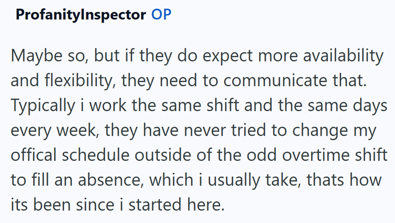 ProfanityInspector OP Maybe so, but if they do expect more availability and flexibility, they need to communicate that. Typically i work the same shift and the same days every week, they have never tried to change my offical schedule outside of the odd overtime shift to fill an absence, which i usually take, thats how its been since i started here.
