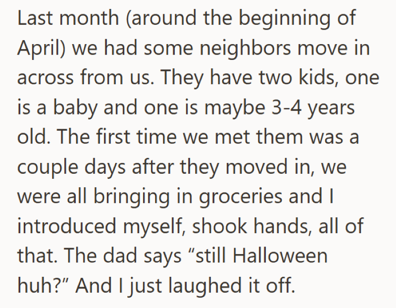 Last month (around the beginning of April) we had some neighbors move in across from us. They have two kids, one is a baby and one is maybe 3-4 years old. The first time we met them was a couple days after they moved in, we were all bringing in groceries and I introduced myself, shook hands, all of that. The dad says "still Halloween huh?" And I just laughed it off.