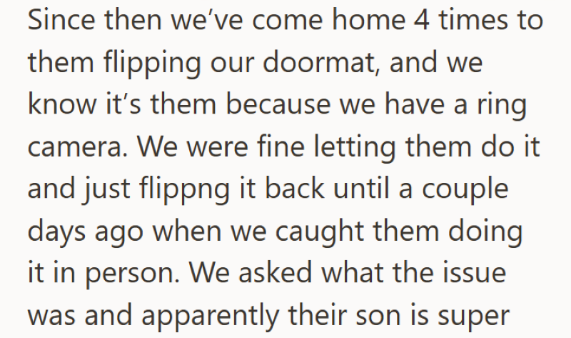 Since then we've come home 4 times to them flipping our doormat, and we know it's them because we have a ring camera. We were fine letting them do it. and just flippng it back until a couple days ago when we caught them doing it in person. We asked what the issue was and apparently their son is super