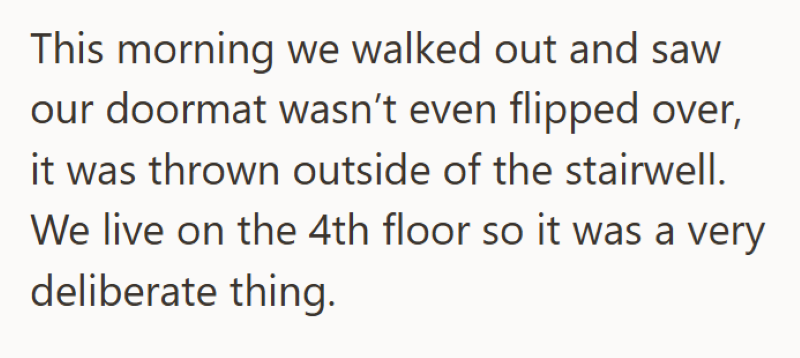 This morning we walked out and saw our doormat wasn't even flipped over, it was thrown outside of the stairwell. We live on the 4th floor so it was a very deliberate thing.
