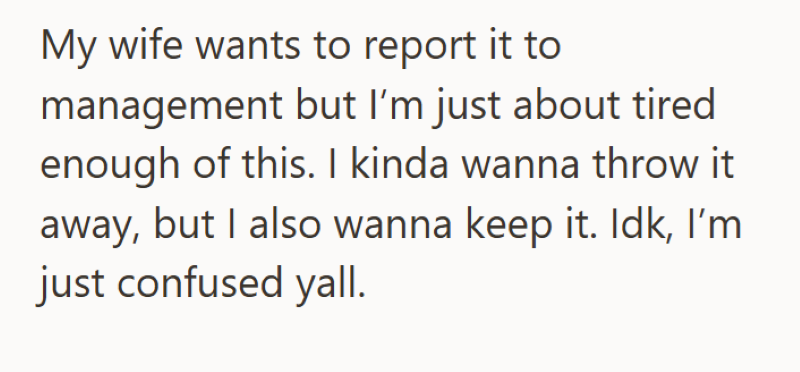 My wife wants to report it to management but I'm just about tired enough of this. I kinda wanna throw it away, but I also wanna keep it. Idk, I'm just confused yall.